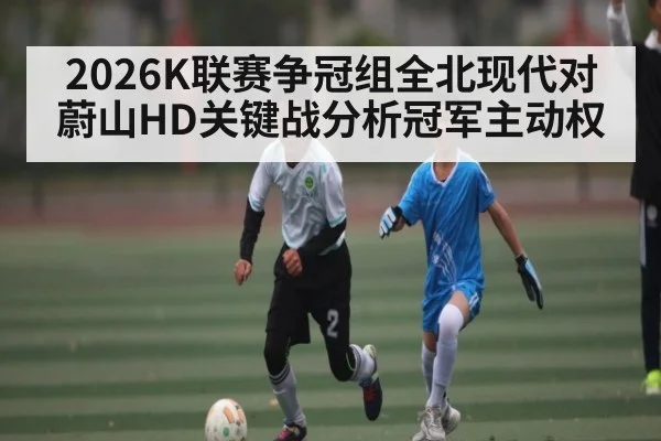 2026K联赛争冠组全北现代对蔚山HD关键战分析冠军主动权