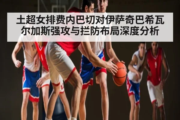 土超女排费内巴切对伊萨奇巴希瓦尔加斯强攻与拦防布局深度分析